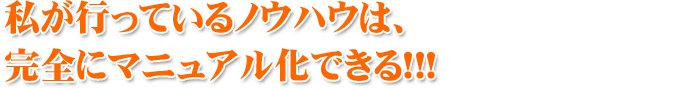 私が行っているノウハウは、 完全にマニュアル化できる!!!