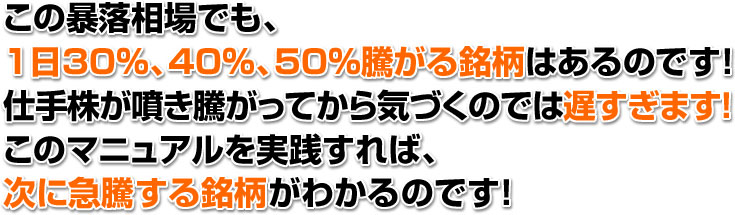 この暴落相場でも、 1日30%、40%、50%騰がる銘柄はあるのです! 仕手株が噴き騰がってから気づくのでは遅すぎます! このマニュアルを実践すれば、 次に急騰する銘柄がわかるのです!
