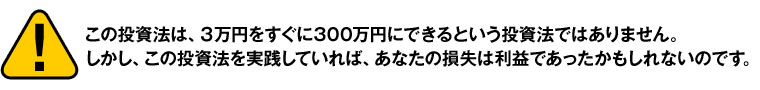 この投資法は、３万円をすぐに300万円にできるという投資法ではありません。
しかし、この投資法を実践していれば、あなたの損失は利益であったかもしれないのです。